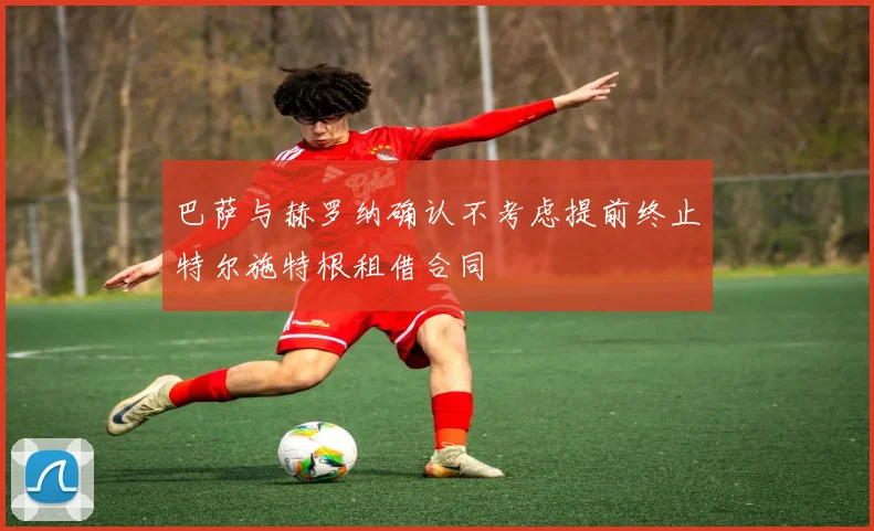 巴萨与赫罗纳确认不考虑提前终止特尔施特根租借合同