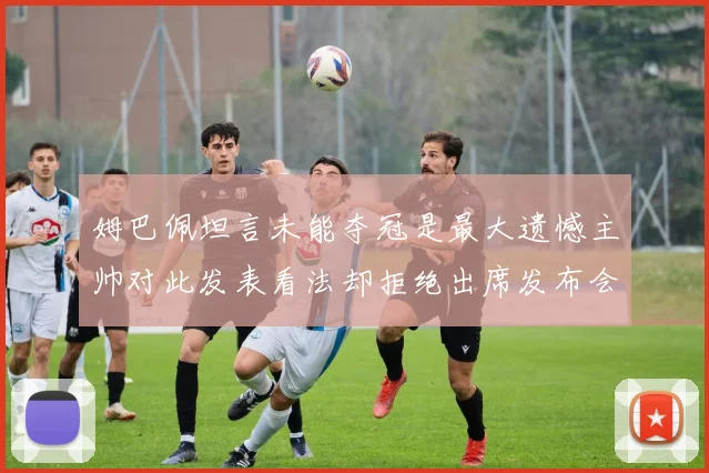 姆巴佩坦言未能夺冠是最大遗憾主帅对此发表看法却拒绝出席发布会