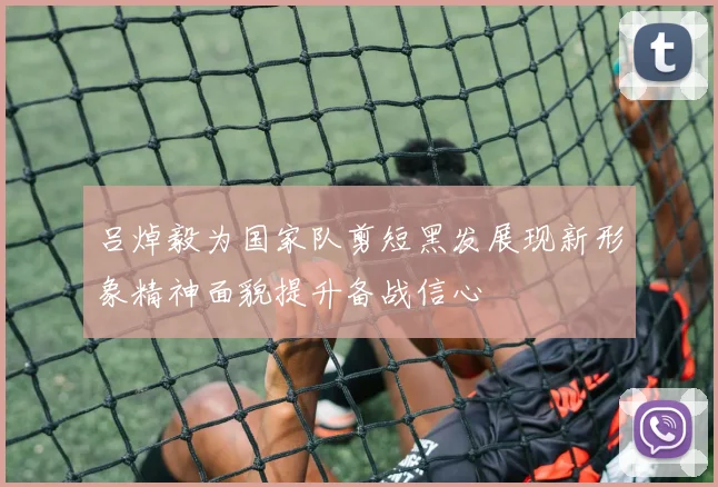 吕焯毅为国家队剪短黑发展现新形象精神面貌提升备战信心