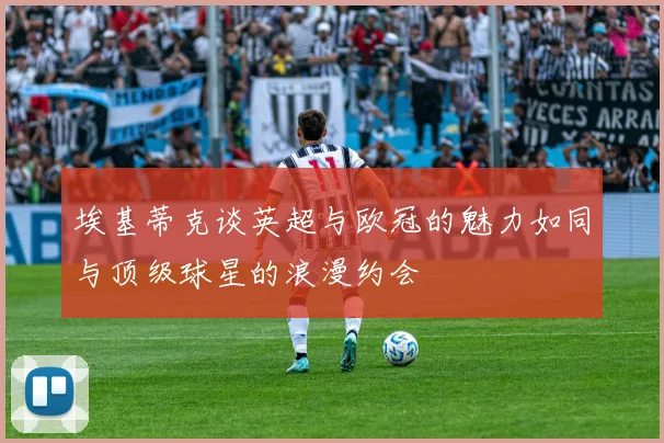 埃基蒂克谈英超与欧冠的魅力如同与顶级球星的浪漫约会