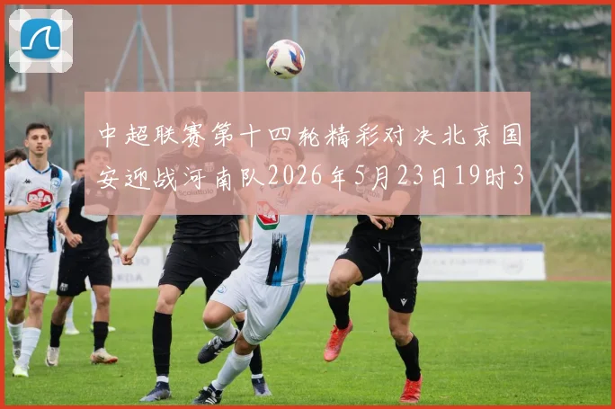 中超联赛第十四轮精彩对决北京国安迎战河南队2026年5月23日19时35分开赛