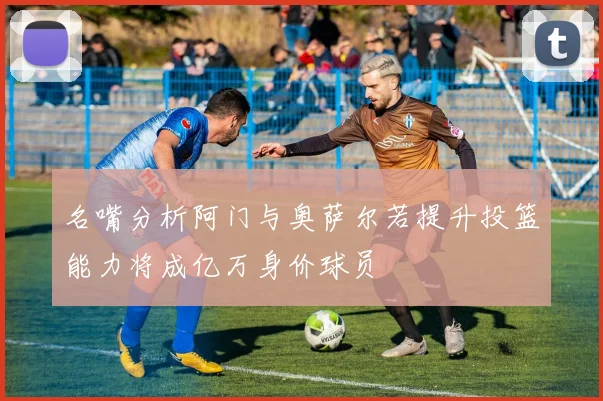 名嘴分析阿门与奥萨尔若提升投篮能力将成亿万身价球员
