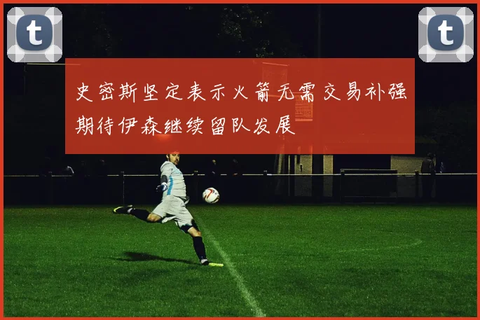 史密斯坚定表示火箭无需交易补强期待伊森继续留队发展
