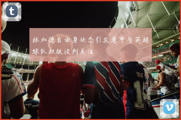 林加德自由身状态引发意甲与英超球队积极谈判关注