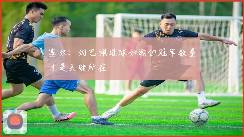 塞尔：姆巴佩进球如潮但冠军数量才是关键所在