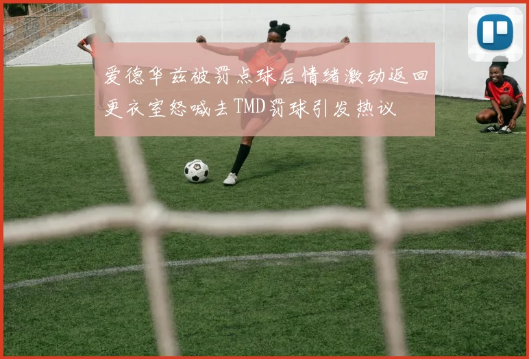 爱德华兹被罚点球后情绪激动返回更衣室怒喊去TMD罚球引发热议
