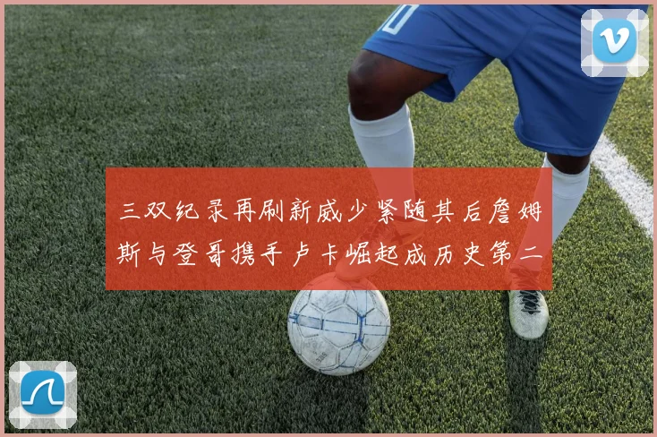 三双纪录再刷新威少紧随其后詹姆斯与登哥携手卢卡崛起成历史第二